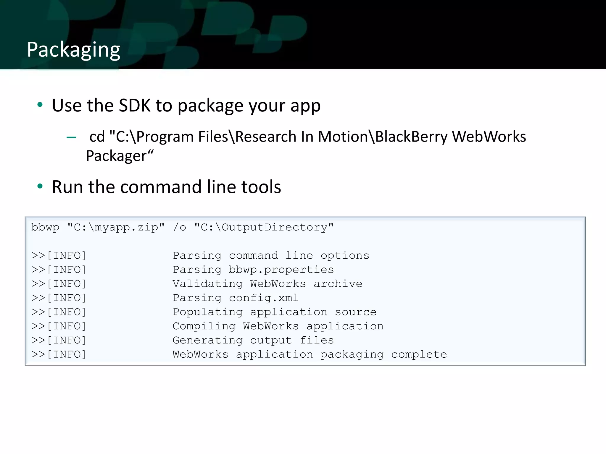 Packaging

• Use the SDK to package your app
     – cd "C:Program FilesResearch In MotionBlackBerry WebWorks
       Packager“
• Run the command line tools
bbwp "C:myapp.zip" /o "C:OutputDirectory"

>>[INFO]            Parsing command line options
>>[INFO]            Parsing bbwp.properties
>>[INFO]            Validating WebWorks archive
>>[INFO]            Parsing config.xml
>>[INFO]            Populating application source
>>[INFO]            Compiling WebWorks application
>>[INFO]            Generating output files
>>[INFO]            WebWorks application packaging complete
 