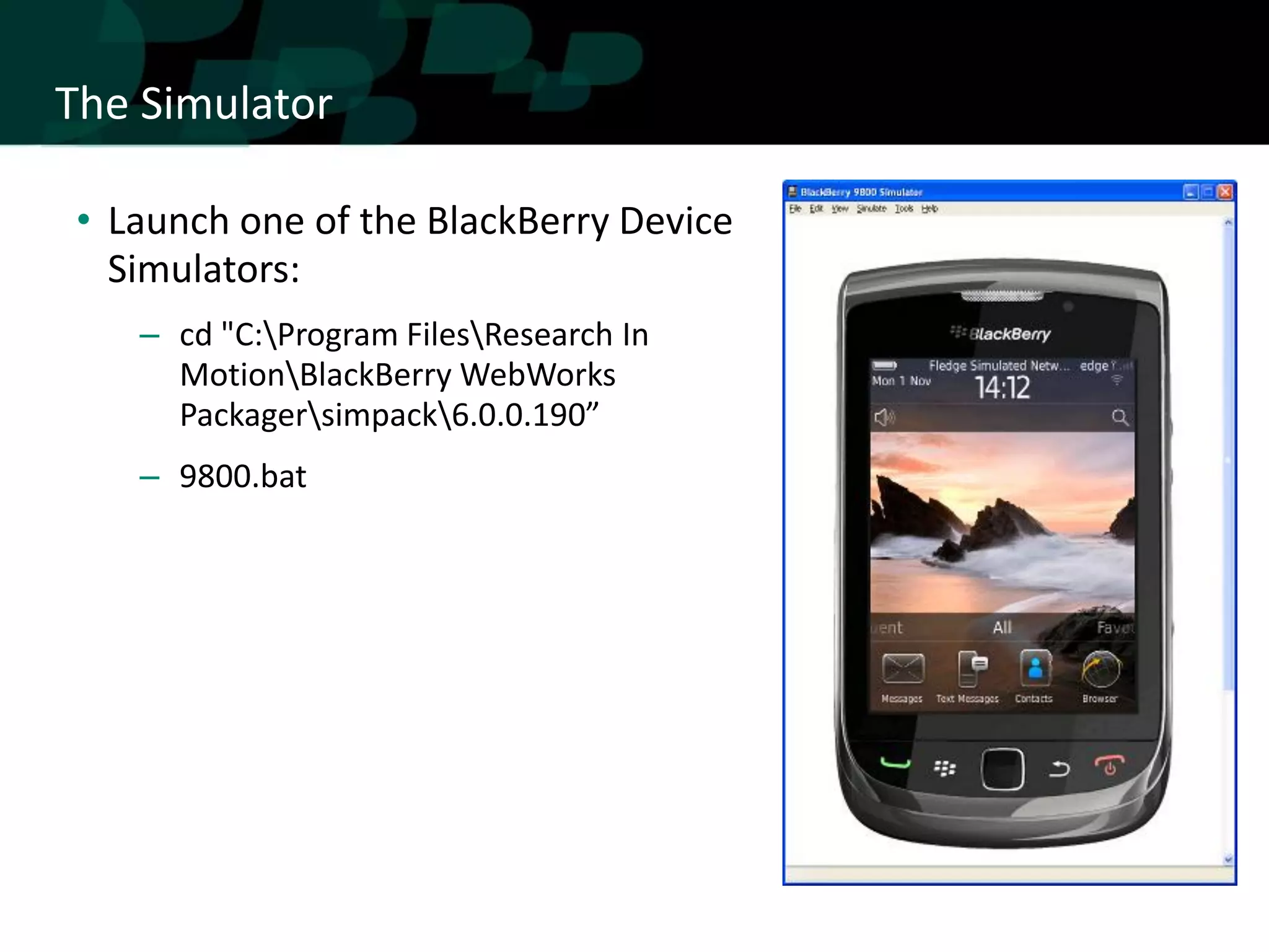 The Simulator

• Launch one of the BlackBerry Device
  Simulators:
   – cd "C:Program FilesResearch In
     MotionBlackBerry WebWorks
     Packagersimpack6.0.0.190”
   – 9800.bat
 