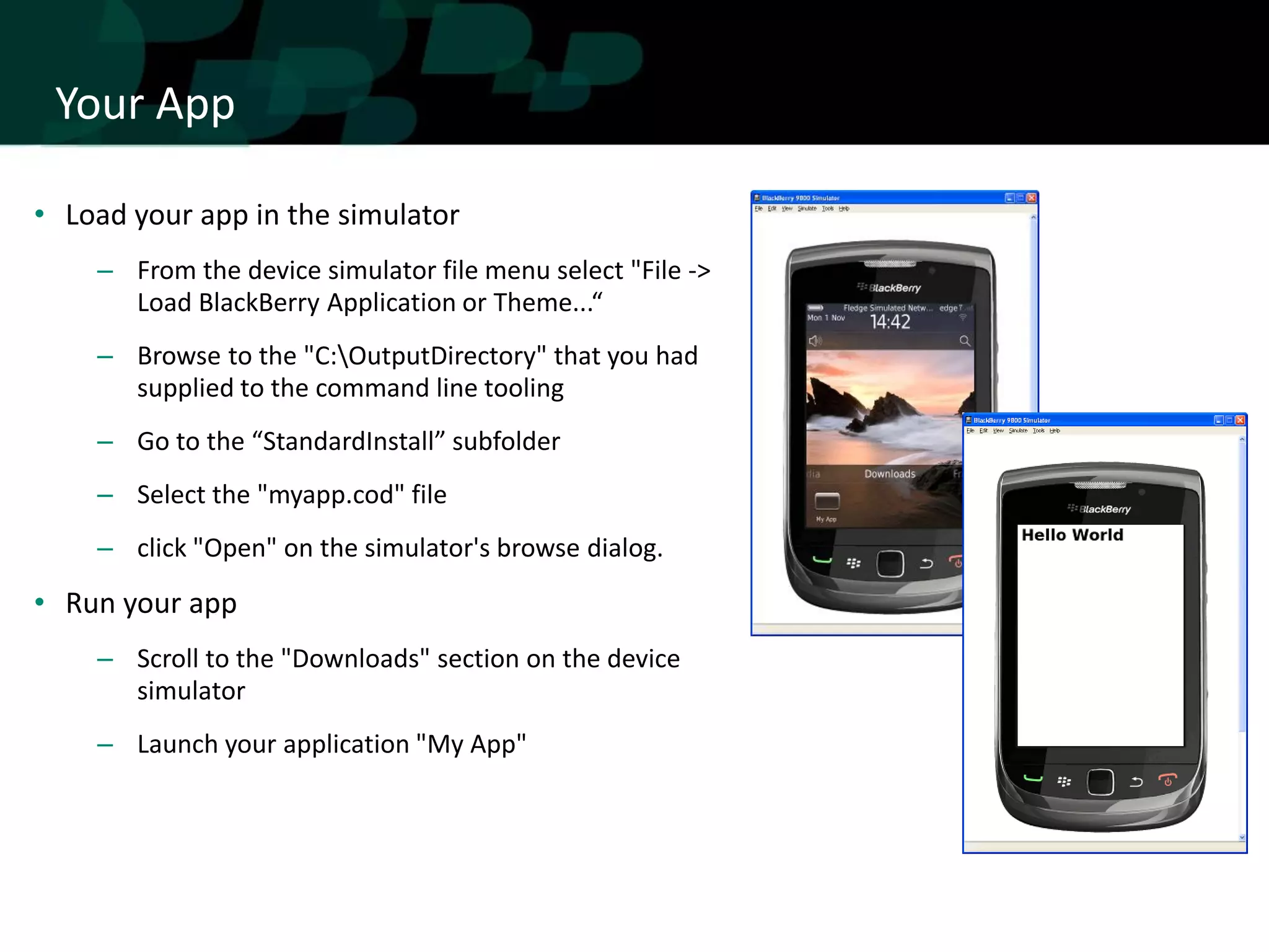 Your App

• Load your app in the simulator
    – From the device simulator file menu select "File ->
      Load BlackBerry Application or Theme...“
    – Browse to the "C:OutputDirectory" that you had
      supplied to the command line tooling
    – Go to the “StandardInstall” subfolder
    – Select the "myapp.cod" file
    – click "Open" on the simulator's browse dialog.

• Run your app
    – Scroll to the "Downloads" section on the device
      simulator
    – Launch your application "My App"
 