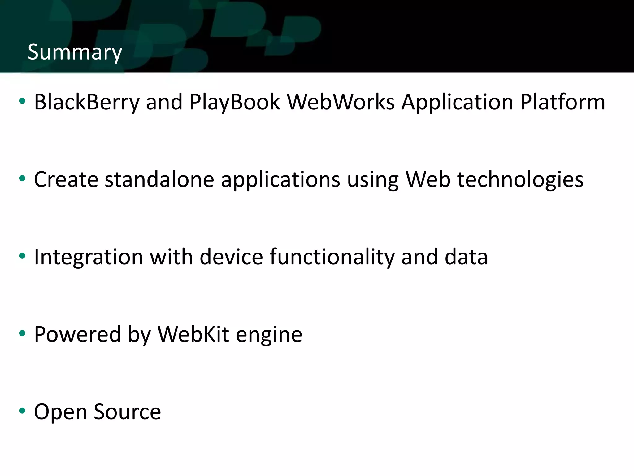 Summary

• BlackBerry and PlayBook WebWorks Application Platform


• Create standalone applications using Web technologies


• Integration with device functionality and data


• Powered by WebKit engine


• Open Source
 