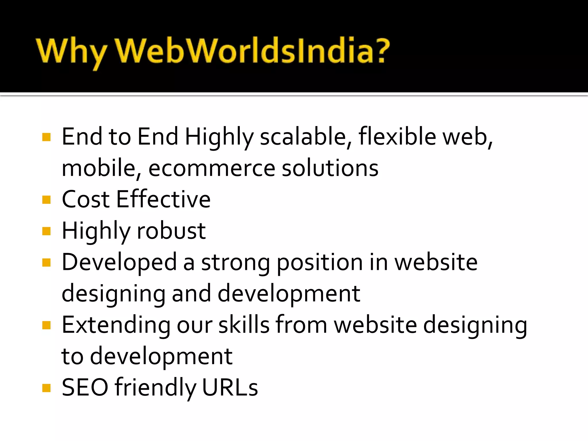  End to End Highly scalable, flexible web,
mobile, ecommerce solutions
 Cost Effective
 Highly robust
 Developed a strong position in website
designing and development
 Extending our skills from website designing
to development
 SEO friendly URLs
 