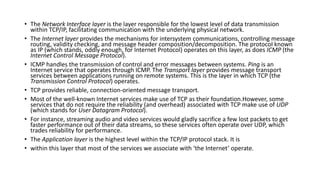 • The Network Interface layer is the layer responsible for the lowest level of data transmission
within TCP/IP, facilitating communication with the underlying physical network.
• The Internet layer provides the mechanisms for intersystem communications, controlling message
routing, validity checking, and message header composition/decomposition. The protocol known
as IP (which stands, oddly enough, for Internet Protocol) operates on this layer, as does ICMP (the
Internet Control Message Protocol).
• ICMP handles the transmission of control and error messages between systems. Ping is an
Internet service that operates through ICMP. The Transport layer provides message transport
services between applications running on remote systems. This is the layer in which TCP (the
Transmission Control Protocol) operates.
• TCP provides reliable, connection-oriented message transport.
• Most of the well-known Internet services make use of TCP as their foundation.However, some
services that do not require the reliability (and overhead) associated with TCP make use of UDP
(which stands for User Datagram Protocol).
• For instance, streaming audio and video services would gladly sacrifice a few lost packets to get
faster performance out of their data streams, so these services often operate over UDP, which
trades reliability for performance.
• The Application layer is the highest level within the TCP/IP protocol stack. It is
• within this layer that most of the services we associate with ‘the Internet’ operate.
 