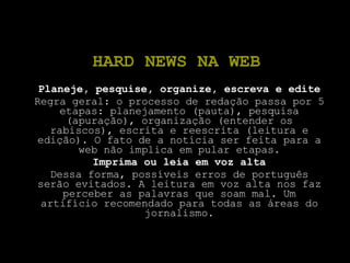 HARD NEWS NA WEB Planeje, pesquise, organize, escreva e edite Regra geral: o processo de redação passa por 5 etapas: planejamento (pauta), pesquisa (apuração), organização (entender os rabiscos), escrita e reescrita (leitura e edição). O fato de a notícia ser feita para a web não implica em pular etapas. Imprima ou leia em voz alta Dessa forma, possíveis erros de português serão evitados. A leitura em voz alta nos faz perceber as palavras que soam mal. Um artifício recomendado para todas as áreas do jornalismo. 