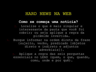 HARD NEWS NA WEB Como se começa uma notícia? Localize o que é mais singular e interessante da pauta que você foi cobrir; ou seja aplique a regra da pirâmide invertida. Busque informar na ordem direta da frase {sujeito, verbo, predicado [objetos direto e indireto e adjuntos adverbiais]}. Aplique a regra das seis perguntas essenciais no LEAD (quem, o que, quando, como, onde e por quê). 