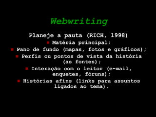 Webwriting Planeje a pauta (RICH, 1998) Matéria principal; Pano de fundo (mapas, fotos e gráficos); Perfis ou pontos de vista da história (as fontes); Interação com o leitor (e-mail, enquetes, fóruns); Histórias afins (links para assuntos ligados ao tema). 