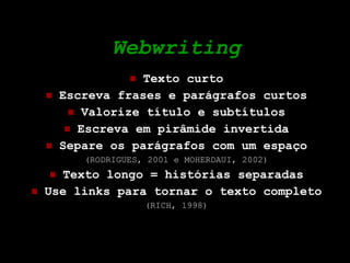 Webwriting Texto curto Escreva frases e parágrafos curtos Valorize título e subtítulos Escreva em pirâmide invertida Separe os parágrafos com um espaço (RODRIGUES, 2001 e MOHERDAUI, 2002) Texto longo = histórias separadas Use links para tornar o texto completo (RICH, 1998) 