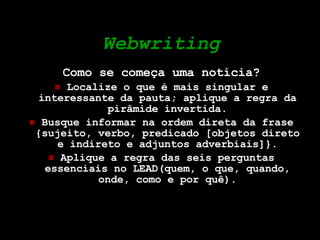 Webwriting Como se começa uma notícia? Localize o que é mais singular e interessante da pauta; aplique a regra da pirâmide invertida. Busque informar na ordem direta da frase {sujeito, verbo, predicado [objetos direto e indireto e adjuntos adverbiais]}. Aplique a regra das seis perguntas essenciais no LEAD(quem, o que, quando, onde, como e por quê). 