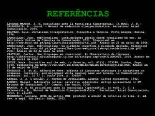 REFERÊNCIAS ÁLVAREZ MARCOS, J. El periodismo ante la tecnología hipertextual.  In NOCI, J. D.; SALAVERRÍA, R., coord. – Manual de redacción ciberperiodística. Barcelona: Ariel Comunicación, 2003. BELTRÃO, Luiz. Jornalismo Interpretativo: filosofia e técnica. Porto Alegre: Sulina, 1976. CANAVILHAS, João. Webjornalismo. Considerações gerais sobre jornalismo na web, in Biblioteca Online de Ciências da Comunicação, 2001. Disponível em http://www.bocc.ubi.pt/pag/canavilhasjoaowebjornal.pdf. Acesso em 21 de março de 2006. CANAVILHAS, João. Webjornalismo: Da pirâmide invertida à pirâmide deitada. Disponível em http://www.bocc.ubi.pt/pag/canavilhas-joao-webjornalismo-piramideinvertida.pdf. 2001. Acesso em 23 de maio de 2008. CASTILHO, Carlos. Uma linguagem em construção. In Observatório da Imprensa. http://observatorio.ultimosegundo.ig.com.br/artigos.asp?cod=311ENO002, 2005.  Acesso em 10 de abril de 2007. DEUZE, Mark. Journalism and the web, in Gazette, vol. 61(5): 373390, London, Sage, 1999.  Disponível em http://www.unav.es/fcom/mmlab/mmlab/investig/piram.htm, Acesso em 21 de março de 2006. KNOBLOCH, S. et al. Affective News: effects of discourse structure in narratives on suspense, curiosity, and enjoyment while reading news and novels, in Communication Research, vol. 31 nº 3, Junho 2004, p. 259287. LETRIA, J. J. & GOULÃO, J. Noções de Jornalismo, Lisboa: Livros Horizonte, 1982. LONGHI, Raquel. Infografia online: narrativa intermídia. Artigo apresentado no GT Estudos de Jornalismo, 17º Compós, São Paulo, 2008. MARCOS, J. A. El periodismo ante la tecnología hipertextual, in Noci, J. D. & Salaverría, R., Manual de Redacción Ciberperiodística , Barcelona: Ariel Comunicación, 2003, p. 231259. MOHERDAUI, Luciana. GUIA de estilo WEB: produção e edição de notícias on-line. 2. ed. rev. e ampl. São Paulo: SENAC, 2002. 