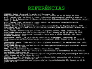 REFERÊNCIAS NIELSEN, Jakob .Inverted Pyramids in Cyberspace. Em http://www.useit.com/alertbox/9606.html, 1996. Acesso em 21 de março de 2006. NOCI, Javier Díaz. SALAVERRIA, Ramón. Hipertexto periodístico: teoría y modelos, in Noci, J. D. & Salaverría, R. Manual de Redacción Ciberperiodística , Barcelona: Ariel, 2003, p. 81139. NOCI, Javier Díaz. SALAVERRIA, Ramón. Manual de redacción ciberperiodística. Barcelona: Ariel Comunicación, 2003. OUTING, Steve. What Bloggers Can Learn From Journalists, in Poynter Online, 2004.  Disponível em http://www.poynter.org/content/content_view.asp?id=75665. Acesso em 21 de março de 2006. RICH, Carole. Newswriting for the web, in Poynter Online, 1998.  Disponível em http://www.members.aol.com/crich13/poynter1.html. Acesso em 21 de março de 2006. RODRIGUES, Bruno. Webwriting: pensando o texto para a mídia digital. São Paulo: Editora Berkeley, 2001 SALAVERRIA, Ramón . De la pirámide invertida al hipertexto. Disponível em http://www.unav.es/fcom/mmlab/mmlab/investig/piram. 2001. Acesso em 21 de março de 2006. SALAVERRÍA, Ramón. ‘Cómo escribir para la prensa digital?’, in Mediaccion.com, 2004. Disponível em http://www.mediaccion.com/mediaccionline/temas/periodigital/object.php?o=192. Acesso em 21 de março de 2006. WARD, Mike, Journalism Online, Woburn, Focal Press, 2002. ZAMITH, Fernando. Pirâmide invertida na cibernotícia: a resistência de uma técnica centenária. Disponível em www.comunicacao.org.br/jk/component/option,com_docman/task,doc_download/gid,732/Itemid,186. Acesso em 13 de junho de 2008. ZAMITH, Fernando. Pirâmide invertida na cibernotícia: argumentos pró e contra, in Webjornalismo, 2005. Disponível em http://www.webjornalismo.com/sections.php?op=viewarticle&artid=95. Acesso em 13 de junho de 2008. 