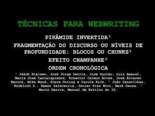 TÉCNICAS PARA WEBWRITING PIRÂMIDE INVERTIDA¹ FRAGMENTAÇÃO DO DISCURSO OU NÍVEIS DE PROFUNDIDADE: BLOCOS OU CHUNKS² EFEITO CHAMPANHE³ ORDEM CRONOLÓGICA ¹ Jakob Nielsen, José Jorge Letria, José Goulão, Luiz Amaral, Maria José Cantalapiedra, Rosental Calmon Alves, José Álvarez Marcos, Mike Ward, Steve Outing e Carole Rich. ² João Canavilhas, Knobloch S., Ramón Salaverría, Javier Díaz Noci, Mark Deuze. ³ Mario García, Manual de Estilos do IG. 