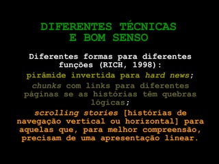 DIFERENTES TÉCNICAS E BOM SENSO Diferentes formas para diferentes funções (RICH, 1998): pirâmide invertida para  hard news ; chunks  com links para diferentes páginas se as histórias têm quebras lógicas ; scrolling stories  [histórias de navegação vertical ou horizontal] para aquelas que, para melhor compreensão, precisam de uma apresentação linear. 
