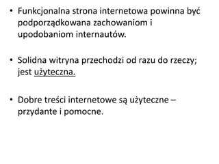 • Funkcjonalna strona internetowa powinna być 
podporządkowana zachowaniom i 
upodobaniom internautów. 
• Solidna witryna przechodzi od razu do rzeczy; 
jest użyteczna. 
• Dobre treści internetowe są użyteczne – 
przydante i pomocne. 
 