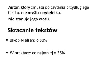 Autor, który zmusza do czytania przydługiego 
tekstu, nie myśli o czytelniku. 
Nie szanuje jego czasu. 
Skracanie tekstów 
 Jakob Nielsen: o 50% 
 W praktyce: co najmniej o 25% 
 