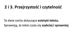 2 i 3. Przejrzystość i czytelność 
To dwie cechy dotyczące estetyki tekstu. 
Sprawiają, że tekst czyta się szybciej i sprawniej. 
 