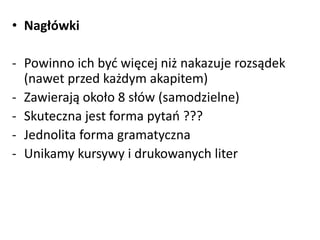• Nagłówki 
- Powinno ich być więcej niż nakazuje rozsądek 
(nawet przed każdym akapitem) 
- Zawierają około 8 słów (samodzielne) 
- Skuteczna jest forma pytań ??? 
- Jednolita forma gramatyczna 
- Unikamy kursywy i drukowanych liter 
 