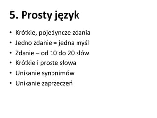 5. Prosty język 
• Krótkie, pojedyncze zdania 
• Jedno zdanie = jedna myśl 
• Zdanie – od 10 do 20 słów 
• Krótkie i proste słowa 
• Unikanie synonimów 
• Unikanie zaprzeczeń 
 