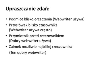 Upraszczanie zdań: 
• Podmiot blisko orzeczenia (Webwriter używa) 
• Przysłówek blisko czasownika 
(Webwriter używa często) 
• Przymiotnik przed rzeczownikiem 
(Dobry webwriter używa) 
• Zaimek możliwie najbliżej rzeczownika 
(Ten dobry webwriter) 
 