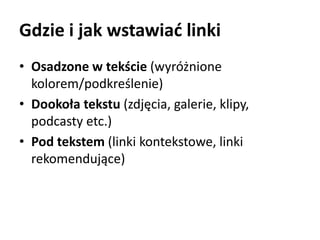 Gdzie i jak wstawiać linki 
• Osadzone w tekście (wyróżnione 
kolorem/podkreślenie) 
• Dookoła tekstu (zdjęcia, galerie, klipy, 
podcasty etc.) 
• Pod tekstem (linki kontekstowe, linki 
rekomendujące) 
 