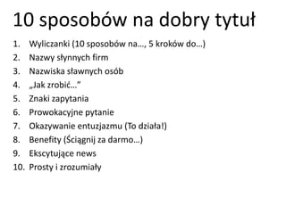 10 sposobów na dobry tytuł 
1. Wyliczanki (10 sposobów na…, 5 kroków do…) 
2. Nazwy słynnych firm 
3. Nazwiska sławnych osób 
4. „Jak zrobić…” 
5. Znaki zapytania 
6. Prowokacyjne pytanie 
7. Okazywanie entuzjazmu (To działa!) 
8. Benefity (Ściągnij za darmo…) 
9. Ekscytujące news 
10. Prosty i zrozumiały 
 