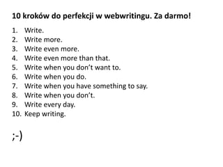 10 kroków do perfekcji w webwritingu. Za darmo! 
1. Write. 
2. Write more. 
3. Write even more. 
4. Write even more than that. 
5. Write when you don’t want to. 
6. Write when you do. 
7. Write when you have something to say. 
8. Write when you don’t. 
9. Write every day. 
10. Keep writing. 
;-) 
