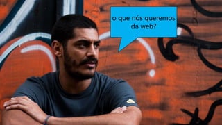 o que nós queremos
da web?
 