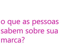 o que as pessoas
sabem sobre sua
marca?
 
