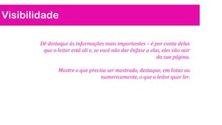 Visibilidade
Dê destaque às informações mais importantes – é por conta delas
que o leitor está ali e, se você não dar ênfase a elas, eles vão sair
da sua página.
Mostre o que precisa ser mostrado, destaque, em listas ou
numericamente, o que o leitor quer ler.
 