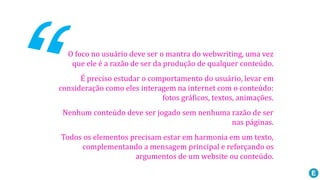 O foco no usuário deve ser o mantra do webwriting, uma vez
que ele é a razão de ser da produção de qualquer conteúdo.
É preciso estudar o comportamento do usuário, levar em
consideração como eles interagem na internet com o conteúdo:
fotos gráficos, textos, animações.
Nenhum conteúdo deve ser jogado sem nenhuma razão de ser
nas páginas.
Todos os elementos precisam estar em harmonia em um texto,
complementando a mensagem principal e reforçando os
argumentos de um website ou conteúdo.
 