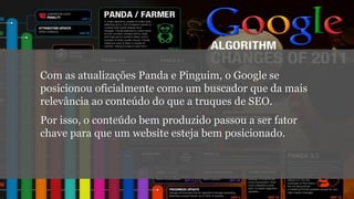 Com as atualizações Panda e Pinguim, o Google se
posicionou oficialmente como um buscador que da mais
relevância ao conteúdo do que a truques de SEO.
Por isso, o conteúdo bem produzido passou a ser fator
chave para que um website esteja bem posicionado.
 