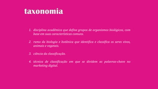 1. disciplina acadêmica que define grupos de organismos biológicos, com
base em suas características comuns.
2. ramo da biologia e botânica que identifica e classifica os seres vivos,
animais e vegetais.
3. ciência da classificação.
4. técnica de classificação em que se dividem as palavras-chave no
marketing digital.
 