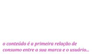 o conteúdo é a primeira relação de
consumo entre a sua marca e o usuário...
 