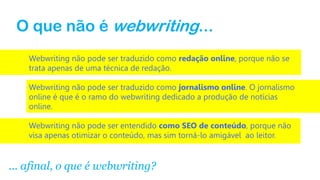 O que não é webwriting...
Webwriting não pode ser traduzido como redação online, porque não se
trata apenas de uma técnica de redação.
Webwriting não pode ser traduzido como jornalismo online. O jornalismo
online é que é o ramo do webwriting dedicado a produção de notícias
online.
Webwriting não pode ser entendido como SEO de conteúdo, porque não
visa apenas otimizar o conteúdo, mas sim torná-lo amigável ao leitor.
... afinal, o que é webwriting?
 