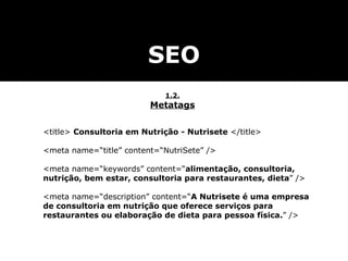 SEO 1.2. Metatags <title>  Consultoria em Nutrição - Nutrisete  </title> <meta name=“title” content=“NutriSete” /> <meta name=“keywords” content=“ alimentação, consultoria, nutrição, bem estar, consultoria para restaurantes, dieta ” /> <meta name=“description” content=“ A Nutrisete é uma empresa de consultoria em nutrição que oferece serviços para restaurantes ou elaboração de dieta para pessoa física. ” /> 