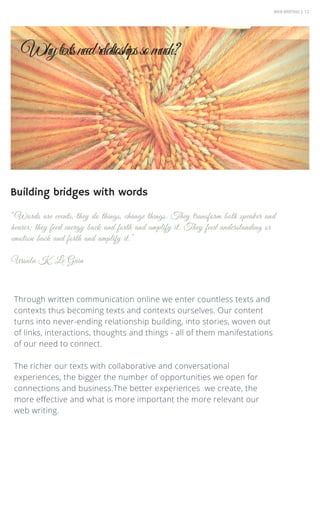 WEB WRITING | 12
Through written communication online we enter countless texts and
contexts thus becoming texts and contexts ourselves. Our content
turns into never-ending relationship building, into stories, woven out
of links, interactions, thoughts and things - all of them manifestations
of our need to connect.
The richer our texts with collaborative and conversational
experiences, the bigger the number of opportunities we open for
connections and business.The better experiences we create, the
more effective and what is more important the more relevant our
web writing.
“Words are events, they do things, change things. They transform both speaker and
hearer; they feed energy back and forth and amplify it. They feed understanding or
emotion back and forth and amplify it.”
Ursula K. Le Guin
Whytextsneedrelatioshipssomuch?
Building bridges with words
 