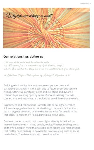 WEB WRITING | 13
Building relationships is about processes, perspectives and
paradigms exchange. It is the best way to future-proof any content
writing. Offline we constantly enter and exit static and dynamic
relationships, creating open systems of new or existing contexts,
connections and meanings. It shouldn’t be any different on the web.
Experiences and connections translate into social signals, earned
links and engaged audiences. And although these are factors that
search engines consider, on the web, we we write for people in the
first place, to make them relate, participate in our story.
Our interconnectedness, that is our digital identity, is defined on
many different levels - things, people, topics. When publishing a text
on the web, keep in mind that valuable connections and relationships
that matter have nothing to do with the quick rotating mass of social
media feeds. They have to do with providing value.
The sense of the world must lie outside the world
2.01 An atomic fact is a combination of objects (entities, things)
2.011 It is essential to a thing that it can be a constituent part of an atomic fact.
cit. Tractatus Logico-Philosophicus, by Ludwig Wittgenstein, 6.42
Whytextsneedrelatioshipssomuch?
Our relationships define us
 