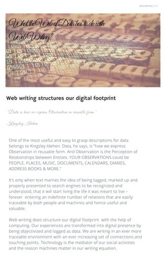 WEB WRITING | 15
One of the most useful and easy to grasp descriptions for data
belongs to Kingsley Idehen. Data, he says, is “how we express
Observation in reusable form. And Observation is the Perception of
Relationships between Entities. YOUR OBSERVATIONS could be
PEOPLE, PLACES, MUSIC, DOCUMENTS, CALENDARS, DIARIES,
ADDRESS BOOKS & MORE."
It’s only when text marries the idea of being tagged, marked up and
properly presented to search engines to be recognized and
understood, that it will start living the life it was meant to live –
forever entering an indefinite number of relations that are easily
traceable by both people and machines and hence useful and
valuable.
Web writing does structure our digital footprint with the help of
computing. Our experiences are transformed into digital presence by
being objectivized and logged as data. We are writing in an ever more
traceable environment with an ever increasing set of connections and
touching points. Technology is the mediator of our social activities
and the reason machines matter in our writing equation.
"Data is how we express Observation in reusable form."
Kingsley Idehen
WhattheWebofDatahastodowith
WebWriting?
Web writing structures our digital footprint
 