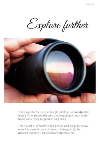 Explore further
Following informative and insightful blogs, knowledgeable
people from around the web and engaging in meaningful
discussions is key to good writing skills.
Here's a list of recommended people and blogs to follow,
as well as several book choices to indulge in (to be
updated regularly): bit.ly/webwritingresources
WEB WRITING | 17
 