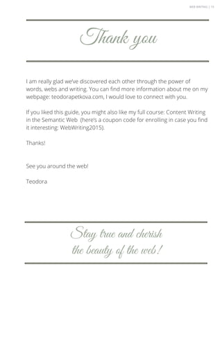 I am really glad we’ve discovered each other through the power of
words, webs and writing. You can find more information about me on my
webpage: teodorapetkova.com, I would love to connect with you.
If you liked this guide, you might also like my full course: Content Writing
in the Semantic Web (here’s a coupon code for enrolling in case you find
it interesting: WebWriting2015).
Thanks!
See you around the web!
Teodora
Thank you
Stay true and cherish
the beauty of the web!
WEB WRITING | 19
 
