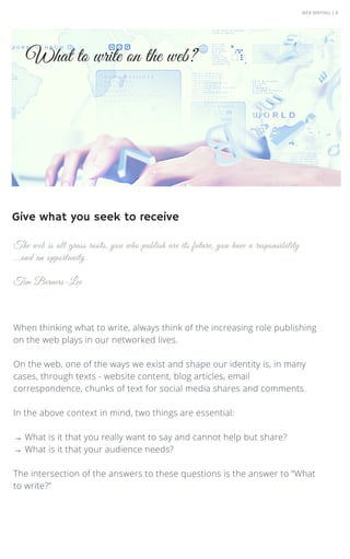 WEB WRITING | 8
When thinking what to write, always think of the increasing role publishing
on the web plays in our networked lives.
On the web, one of the ways we exist and shape our identity is, in many
cases, through texts - website content, blog articles, email
correspondence, chunks of text for social media shares and comments.
In the above context in mind, two things are essential:
→ What is it that you really want to say and cannot help but share?
→ What is it that your audience needs?
The intersection of the answers to these questions is the answer to “What
to write?”
The web is all grass roots, you who publish are its future, you have a responsibility
...and an opportunity.
Tim Berners-Lee
What to write on the web?
Give what you seek to receive
 