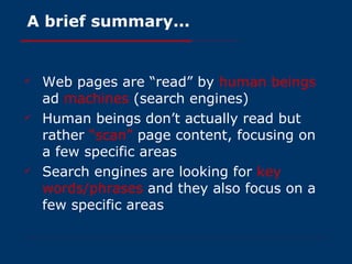 A brief summary... Web pages are “read” by  human beings  ad  machines  (search engines) Human beings don’t actually read but rather  “scan”  page content, focusing on a few specific areas Search engines are looking for  key words/phrases  and they also focus on a few specific areas 