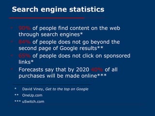 Search engine statistics 90%   of people find content on the web through search engines* 84%   of people does not go beyond the second page of Google results** 65%   of people does not click on sponsored links* Forecasts say that by 2020  40%   of all purchases will be made online*** *  David Viney,  Get to the top on Google **  OneUp.com *** uSwitch.com 