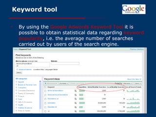 Keyword tool By using the   Google Adwords Keyword Tool  it is possible to obtain statistical data regarding   keyword popularity , i.e. the average number of searches carried out by users of the search engine. 