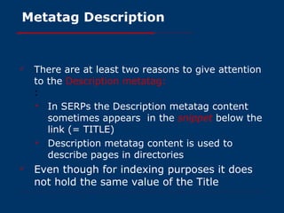 Metatag Description There are at least two reasons to give attention to the   Description metatag: : In SERPs the Description metatag content sometimes appears  in the  snippet   below the link (= TITLE) Description metatag content is used to describe pages in directories Even though for indexing purposes it does not hold the same value of the Title 