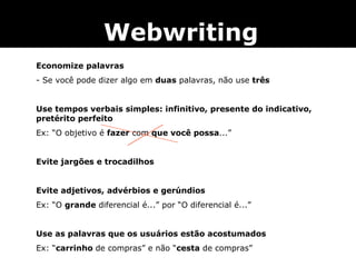Economize palavras - Se você pode dizer algo em  duas  palavras, não use  três   Use tempos verbais simples: infinitivo, presente do indicativo, pretérito perfeito  Ex: “O objetivo é  fazer  com  que você possa ...”   Evite jargões e trocadilhos   Evite adjetivos, advérbios e gerúndios Ex: “O  grande  diferencial é...” por “O diferencial é...”   Use as palavras que os usuários estão acostumados Ex: “ carrinho  de compras” e não “ cesta  de compras” Webwriting 