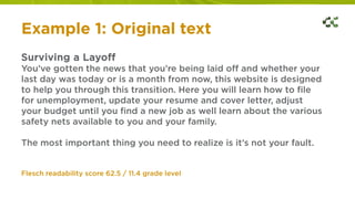 Example 1: Original text
Surviving a Layoff
You’ve gotten the news that you’re being laid off and whether your
last day was today or is a month from now, this website is designed
to help you through this transition. Here you will learn how to file
for unemployment, update your resume and cover letter, adjust
your budget until you find a new job as well learn about the various
safety nets available to you and your family.
The most important thing you need to realize is it’s not your fault.
Flesch readability score 62.5 / 11.4 grade level
 