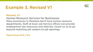 Revised, V1:
Human Resource Services for Businesses
Many businesses in Montana don’t have human resource
departments. Staff at local Job Service offices can provide
employment law resources and referrals. Count on us to go
beyond matching job seekers to job openings.
Flesch Score 51.0 / 8.9
Example 3, Revised V1
 