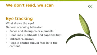 We don’t read, we scan
Eye tracking
What draws the eye?
General scanning behavior:
• Faces and strong color elements
• Headlines, subheads and captions first
• Indicators, arrows
• People photos should face in to the
content
 