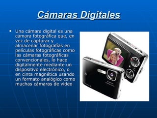 Cámaras Digitales Una cámara digital es una cámara fotográfica que, en vez de capturar y almacenar fotografías en películas fotográficas como las cámaras fotográficas convencionales, lo hace digitalmente mediante un dispositivo electrónico, o en cinta magnética usando un formato analógico como muchas cámaras de video 