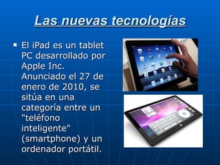 Las nuevas tecnologías El iPad es un tablet PC desarrollado por Apple Inc. Anunciado el 27 de enero de 2010, se sitúa en una categoría entre un "teléfono inteligente" (smartphone) y un ordenador portátil. 