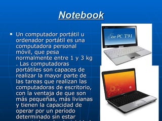 Notebook Un computador portátil u ordenador portátil es una computadora personal móvil, que pesa normalmente entre 1 y 3 kg . Las computadoras portátiles son capaces de realizar la mayor parte de las tareas que realizan las computadoras de escritorio, con la ventaja de que son más pequeñas, más livianas y tienen la capacidad de operar por un período determinado sin estar conectadas a la electricidad. 